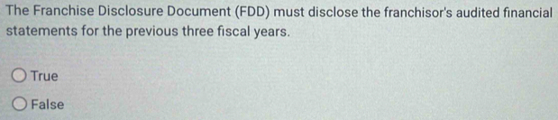 The Franchise Disclosure Document (FDD) must disclose the franchisor's audited financial
statements for the previous three fiscal years.
True
False