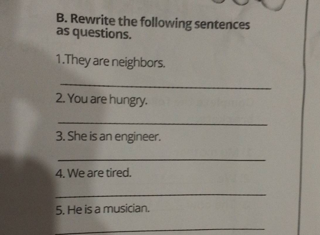 Rewrite the following sentences 
as questions. 
1.They are neighbors. 
_ 
2. You are hungry. 
_ 
3. She is an engineer. 
_ 
4. We are tired. 
_ 
5. He is a musician. 
_