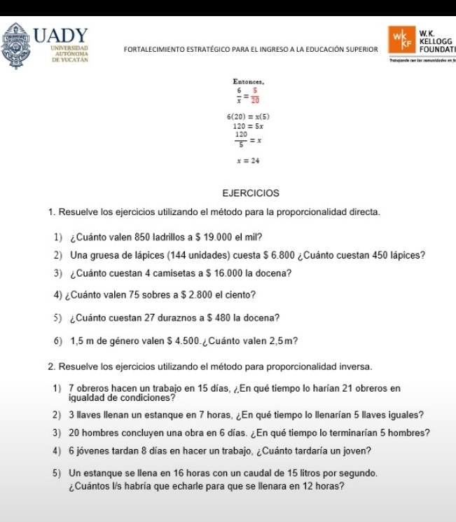 UADY w KELLOGG W. K. 
UNIVERSIDAD AUTONOMA FORTALECIMIENTo estratégico pAra el iNGRESo a la eDuCAcIón SUPerior FOUNDAT 
DE YUCATÁN Thamgionde com éon comuníidades em fo 
Entonces,
 6/x = 5/20 
6(20)=x(5)
120=5x
 120/5 =x
x=24
EJERCICIOS 
1. Resuelve los ejercicios utilizando el método para la proporcionalidad directa. 
1) ¿Cuánto valen 850 ladrillos a $ 19.000 el mil? 
2) Una gruesa de lápices (144 unidades) cuesta $ 6.800 ¿Cuánto cuestan 450 lápices? 
3) ¿Cuánto cuestan 4 camisetas a $ 16.000 la docena? 
4) ¿Cuánto valen 75 sobres a $ 2.800 el ciento? 
5) ¿Cuánto cuestan 27 duraznos a $ 480 la docena? 
6) 1,5 m de género valen $ 4.500.¿Cuánto valen 2,5m? 
2. Resuelve los ejercicios utilizando el método para proporcionalidad inversa. 
1) 7 obreros hacen un trabajo en 15 días. En qué tiempo lo harían 21 obreros en 
igualdad de condiciones? 
2) 3 llaves Ilenan un estanque en 7 horas, ¿En qué tiempo lo Ilenarían 5 llaves iguales? 
3) 20 hombres concluyen una obra en 6 días. ¿En qué tiempo lo terminarían 5 hombres? 
4) 6 jóvenes tardan 8 días en hacer un trabajo, ¿Cuánto tardaría un joven? 
5) Un estanque se llena en 16 horas con un caudal de 15 litros por segundo. 
¿Cuántos I/s habría que echarle para que se llenara en 12 horas?