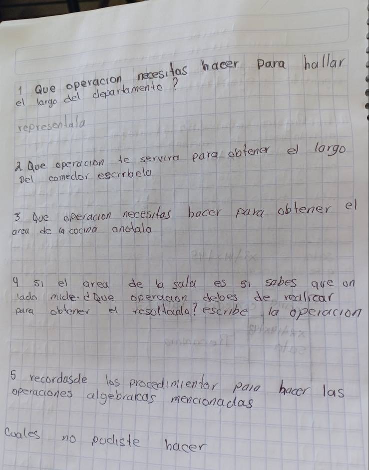 ave operacion necesitas hacer para hallar 
el largo del departamento? 
representala 
a Que operacion te servira para obtener el largo 
Del comedor escrrbeld 
3 aoe operacion necesitas bacer para obtener el 
area de (a cocina anotala 
q si el area de la sala es si sabes are on 
lado midedove operaaon deboes de redlicar 
para oblener el resollada? escribe la operacion 
5 recordasde las procedimientor para bacer las 
operaciones algebraicas mencionadas 
Coales no podiste hacer