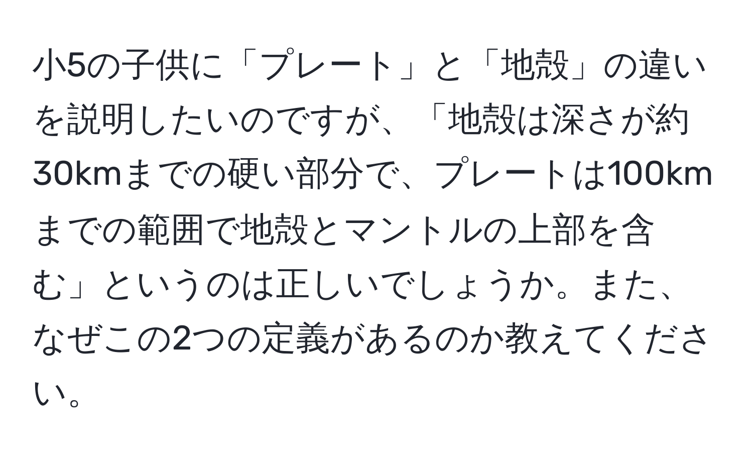 小5の子供に「プレート」と「地殻」の違いを説明したいのですが、「地殻は深さが約30kmまでの硬い部分で、プレートは100kmまでの範囲で地殻とマントルの上部を含む」というのは正しいでしょうか。また、なぜこの2つの定義があるのか教えてください。