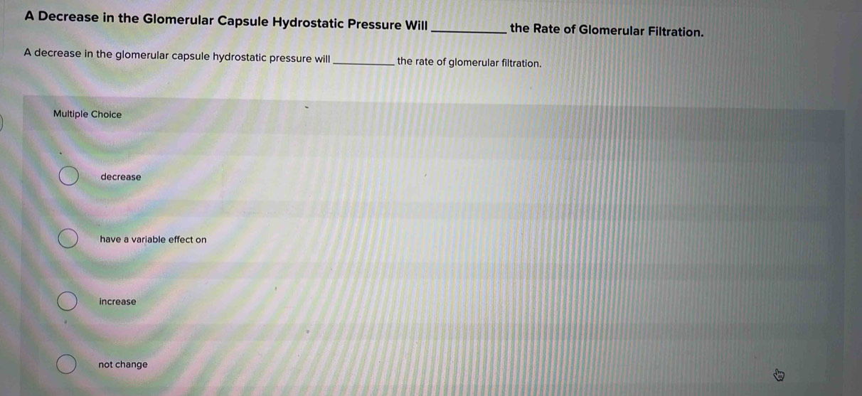 A Decrease in the Glomerular Capsule Hydrostatic Pressure Will_ the Rate of Glomerular Filtration.
A decrease in the glomerular capsule hydrostatic pressure will _the rate of glomerular filtration.
Multiple Choice
decrease
have a variable effect on
increase
not change