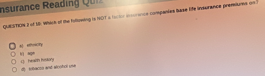 Insurance Reading Quiz
QUESTION 2 of 10: Which of the following is NOT a factor insurance companies base life insurance premiums on?
a) ethnicity
b) age
c) health history
d) tobacco and alcohol use