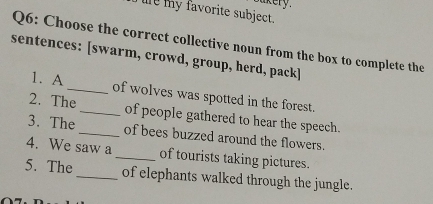 Sukery. 
l y favorite subject. 
Q6: Choose the correct collective noun from the box to complete the 
sentences: [swarm, crowd, group, herd, pack] 
1. A _of wolves was spotted in the forest. 
2. The_ of people gathered to hear the speech. 
3. The _of bees buzzed around the flowers. 
4. We saw a_ of tourists taking pictures. 
5. The_ of elephants walked through the jungle.