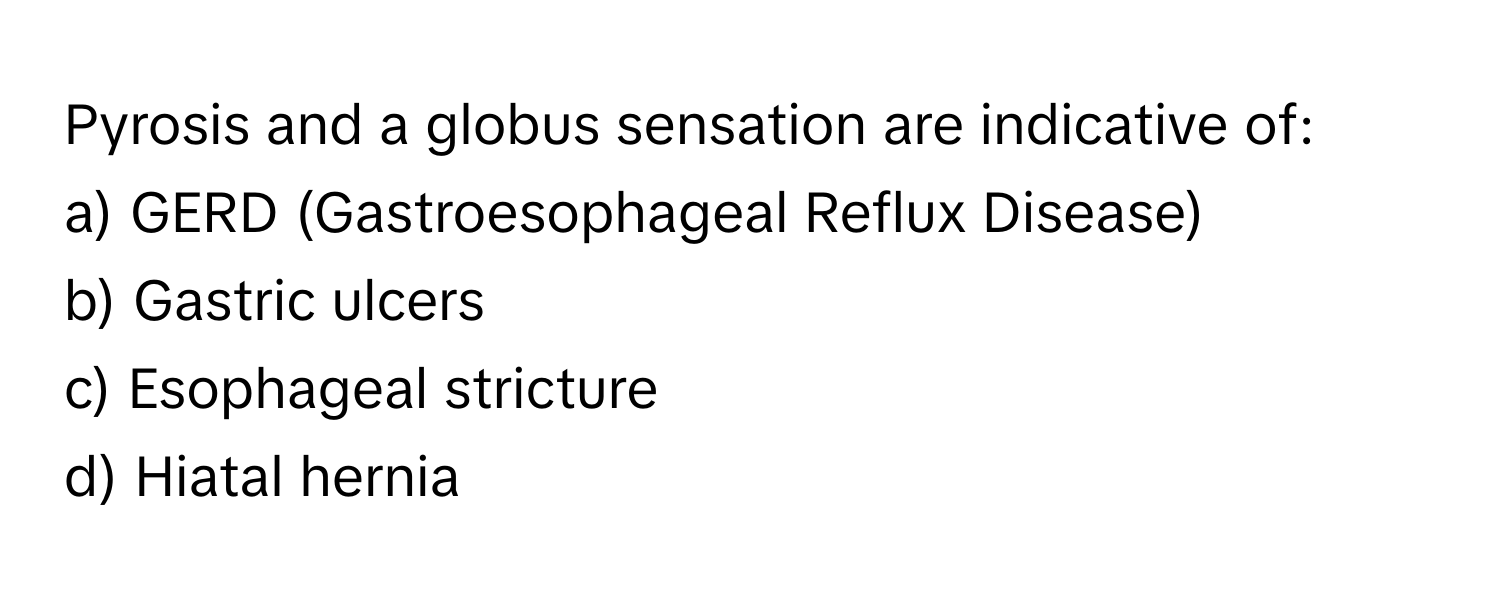 Pyrosis and a globus sensation are indicative of:

a) GERD (Gastroesophageal Reflux Disease) 
b) Gastric ulcers 
c) Esophageal stricture 
d) Hiatal hernia