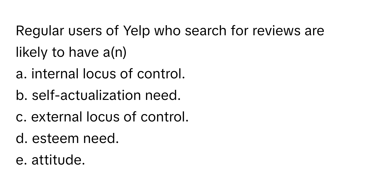 Regular users of Yelp who search for reviews are likely to have a(n) 
a. internal locus of control.
b. self-actualization need.
c. external locus of control.
d. esteem need.
e. attitude.