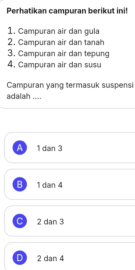 Perhatikan campuran berikut ini!
1. Campuran air dan gula
2. Campuran air dan tanah
3. Campuran air dan tepung
4. Campuran air dan susu
Campuran yang termasuk suspensi
adalah ....
A 1 dan 3
B ₹1 dan 4
C 2 dan 3
D 2 dan 4