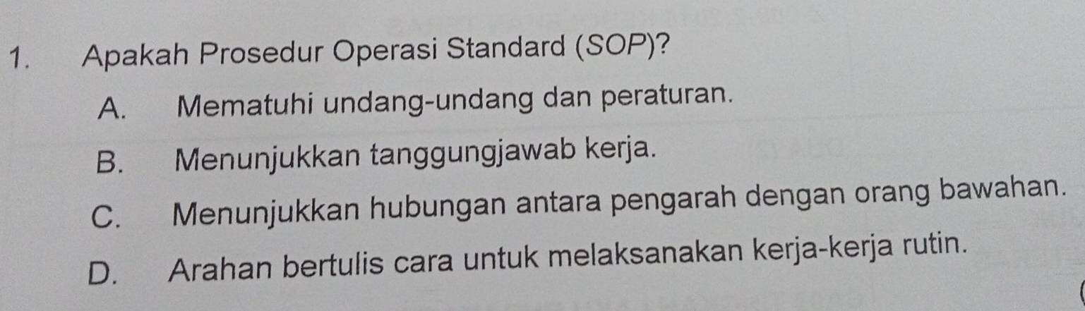 Apakah Prosedur Operasi Standard (SOP)?
A. Mematuhi undang-undang dan peraturan.
B. Menunjukkan tanggungjawab kerja.
C. Menunjukkan hubungan antara pengarah dengan orang bawahan.
D. Arahan bertulis cara untuk melaksanakan kerja-kerja rutin.