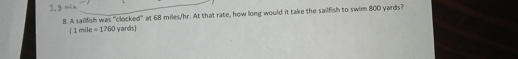1.8 mīn 
8. A sailfish was “clocked” at 68 miles/hr. At that rate, how long would it take the sailfish to swim 800 yards? 
( : 1mil ρ =1760 yards)