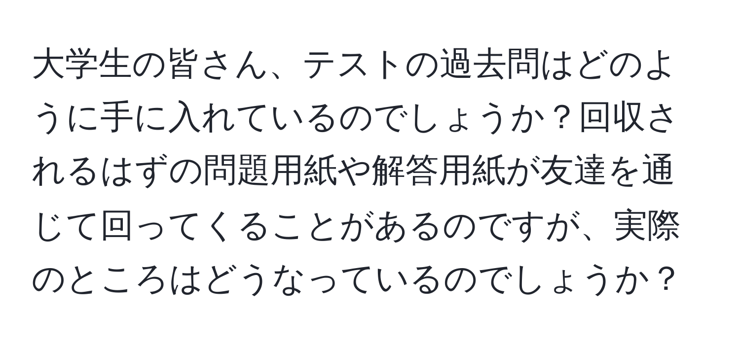 大学生の皆さん、テストの過去問はどのように手に入れているのでしょうか？回収されるはずの問題用紙や解答用紙が友達を通じて回ってくることがあるのですが、実際のところはどうなっているのでしょうか？