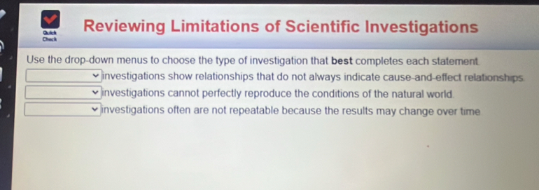 Check Quich Reviewing Limitations of Scientific Investigations
Use the drop-down menus to choose the type of investigation that best completes each statement.
investigations show relationships that do not always indicate cause-and-effect relationships
investigations cannot perfectly reproduce the conditions of the natural world.
investigations often are not repeatable because the results may change over time