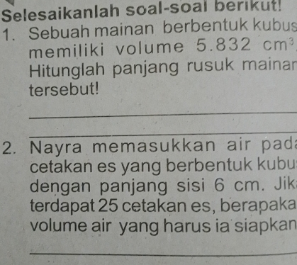 Selesaikanlah soal-soal berikut! 
1. Sebuah mainan berbentuk kubus 
memiliki volume 5.832cm^3
Hitunglah panjang rusuk mainar 
tersebut! 
_ 
_ 
2. Nayra memasukkan air pad 
cetakan es yang berbentuk kubu 
dengan panjang sisi 6 cm. Jik 
terdapat 25 cetakan es, berapaka 
volume air yang harus ia siapkan 
_