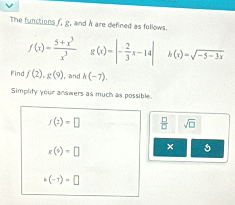 The functions f, g, and h are defined as follows.
f(x)= (5+x^3)/x^3  g(x)=|- 2/3 x-14| h(x)=sqrt(-5-3x)
Find f(2), g(9) , and h(-7). 
Simplify your answers as much as possible.
f(2)=□
 □ /□   sqrt(□ )
g(9)=□
×
h(-7)=□