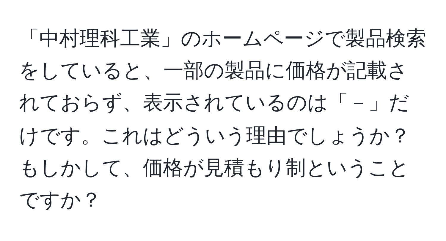 「中村理科工業」のホームページで製品検索をしていると、一部の製品に価格が記載されておらず、表示されているのは「－」だけです。これはどういう理由でしょうか？もしかして、価格が見積もり制ということですか？