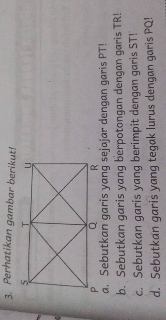 Perhatikan gambar berikut! 
a 
a. Sebutkan garis yang sejajar dengan garis PT! 
b. Sebutkan garis yang berpotongan dengan garis TR! 
c. Sebutkan garis yang berimpit dengan garis ST! 
d. Sebutkan garis yang tegak lurus dengan garis PQ!