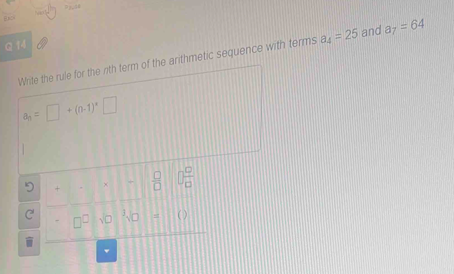 Pjuse
Nert
Back
Q 14
Write the rule for the nth term of the arithmetic sequence with terms a_4=25 and a_7=64
a_n=□ +(n-1)^*□
5 +□ * □ -□  □ /□   □  □ /□  
C' -□^(□)sqrt(□ )sqrt[3](□ )= C