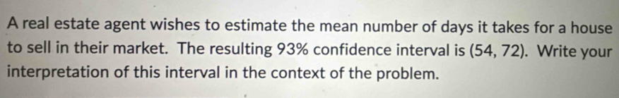 A real estate agent wishes to estimate the mean number of days it takes for a house 
to sell in their market. The resulting 93% confidence interval is (54,72). Write your 
interpretation of this interval in the context of the problem.