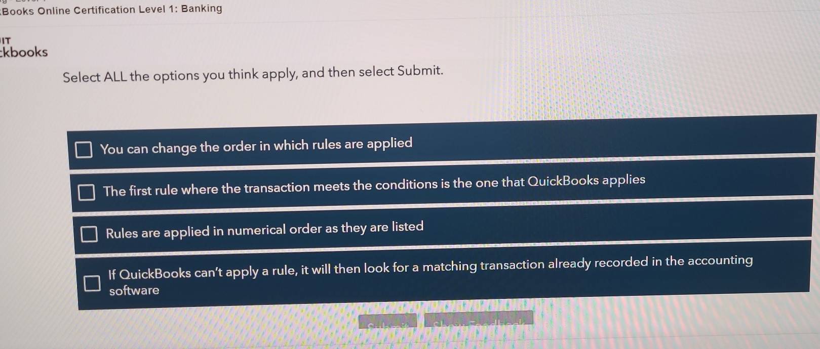 Books Online Certification Level 1: Banking
IT
kbooks
Select ALL the options you think apply, and then select Submit.
You can change the order in which rules are applied
The first rule where the transaction meets the conditions is the one that QuickBooks applies
Rules are applied in numerical order as they are listed
If QuickBooks can’t apply a rule, it will then look for a matching transaction already recorded in the accounting
software
s ” c s a B