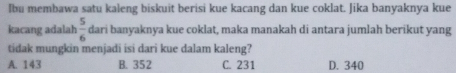 Ibu membawa satu kaleng biskuit berisi kue kacang dan kue coklat. Jika banyaknya kue
kacang adalah  5/6  dari banyaknya kue coklat, maka manakah di antara jumlah berikut yang
tidak mungkin menjadi isi dari kue dalam kaleng?
A. 143 B. 352 C. 231 D. 340