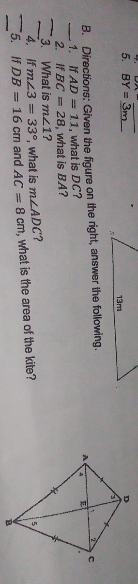 BY= _ 
B. Directions: Given the figure on the right, answer the following. 
_1. If AD=11 , what is DC? 
_ 
2. If BC=28 , what is BA? 
3. What is m∠ 1 ? 
_4. If m∠ 3=33° , what is m∠ ADC ? 
_5. If DB=16cm and AC=8cm , what is the area of the kite? 
_