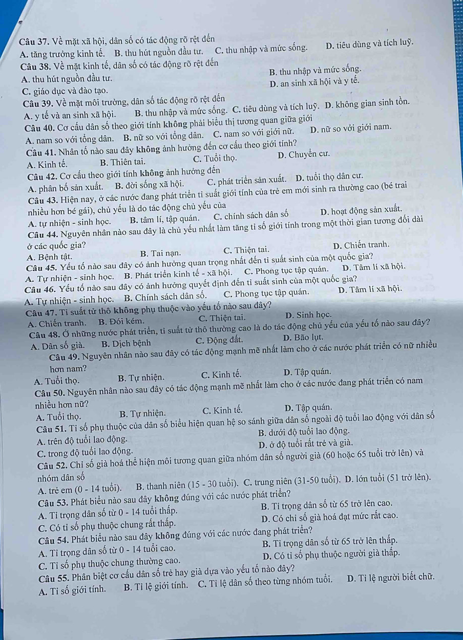 Về mặt xã hội, dân số có tác động rõ rệt đến
A. tăng trưởng kinh tế. B. thu hút nguồn đầu tư. C. thu nhập và mức sống. D. tiêu dùng và tích luỹ.
Câu 38. Về mặt kinh tế, dân số có tác động rõ rệt đến
A. thu hút nguồn đầu tư. B. thu nhập và mức sống.
C. giáo dục và đào tạo. D. an sinh xã hội và y tế.
Câu 39. Về mặt môi trường, dân số tác động rõ rệt đến
A. y tế và an sinh xã hội. B. thu nhập và mức sống. C. tiêu dùng và tích luỹ. D. không gian sinh tồn.
Câu 40. Cơ cấu dân số theo giới tính không phải biểu thị tương quan giữa giới
A. nam so với tổng dân. B. nữ so với tổng dân. C. nam so với giới nữ. D. nữ so vởi giới nam.
Câu 41. Nhân tố nào sau đây không ảnh hưởng đến cơ cấu theo giới tính?
A. Kinh tế. B. Thiên tai. C. Tuổi thọ. D. Chuyển cư.
Câu 42. Cơ cấu theo giới tính không ảnh hưởng đến
A. phân bố sản xuất. B. đời sống xã hội. C. phát triển sản xuất. D. tuổi thọ dân cư.
Câu 43. Hiện nay, ở các nước đang phát triển tỉ suất giới tính của trẻ em mới sinh ra thường cao (bé trai
nhiều hơn bé gái), chủ yếu là do tác động chủ yếu của
A. tự nhiện - sinh học. B. tâm lí, tập quán. C. chính sách dân số D. hoạt động sản xuất.
Câu 44. Nguyên nhân nào sau đây là chủ yếu nhất làm tăng tỉ số giới tính trong một thời gian tương đối dài
ở các quốc gia? D. Chiến tranh.
A. Bệnh tật. B. Tai nạn. C. Thiện tai.
Câu 45. Yếu tố nào sau đây có ảnh hưởng quan trọng nhất đến tỉ suất sinh của một quốc gia?
A. Tự nhiện - sinh học. B. Phát triển kinh tế - xã hội. C. Phong tục tập quán. D. Tâm lí xã hội.
Câu 46. Yếu tố nào sau đây có ảnh hưởng quyết định đến tỉ suất sinh của một quốc gia?
A. Tự nhiện - sinh học. B. Chính sách dân số. C. Phong tục tập quán. D. Tâm lí xã hội.
Câu 47. Ti suất tử thô không phụ thuộc vào yếu tố nào sau đây?
A. Chiến tranh. B. Đói kém. C. Thiện tai. D. Sinh học.
Câu 48. Ở những nước phát triển, tỉ suất tử thô thường cao là do tác động chủ yếu của yếu tố nào sau đây?
A. Dân số già. B. Dịch bệnh C. Động đất. D. Bão lụt.
Câu 49. Nguyên nhân nào sau đây có tác động mạnh mẽ nhất làm cho ở các nước phát triển có nữ nhiều
hơn nam?
A. Tuổi thọ. B. Tự nhiện. C. Kinh tế. D. Tập quán.
Câu 50. Nguyên nhân nào sau đây có tác động mạnh mẽ nhất làm cho ở các nước đang phát triển có nam
nhiều hơn nữ?
A. Tuổi thọ. B. Tự nhiện. C. Kinh tế. D. Tập quán.
Câu 51. Tỉ số phụ thuộc của dân số biểu hiện quan hệ so sánh giữa dân số ngoài độ tuổi lao động với dân số
A. trên độ tuổi lao động. B. dưới độ tuổi lao động.
C. trong độ tuổi lao động. D. ở độ tuổi rất trẻ và già.
Câu 52. Chỉ số già hoá thể hiện môi tương quan giữa nhóm dân số người già (60 hoặc 65 tuổi trở lên) và
nhóm dân số
A. trẻ em (0 - 14 tuổi). B. thanh niên (15-30 tuổi). ). C. trung niên (31-50 tuổi). D. lớn tuổi (51 trở lên).
Câu 53. Phát biểu nào sau đây không đúng với các nước phát triển?
A. Tỉ trọng dân số từ 0 - 14 tuổi thấp. B. Tỉ trọng dân số từ 65 trở lên cao.
C. Có tỉ số phụ thuộc chung rất thấp. D. Có chi số già hoá đạt mức rất cao.
Câu 54. Phát biểu nào sau đây không đúng với các nước đang phát triển?
A. Tỉ trọng dân số từ 0 - 14 tuổi cao. B. Tỉ trọng dân số từ 65 trở lên thấp.
C. Ti số phụ thuộc chung thường cao. D. Có tỉ số phụ thuộc người già thấp.
Câu 55. Phân biệt cơ cấu dân số trẻ hay già dựa vào yếu tố nào đây?
A. Ti số giới tính. B. Tỉ lệ giới tính. C. Ti lệ dân số theo từng nhóm tuổi. D. Ti lệ người biết chữ.