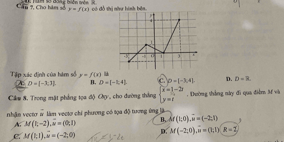 Hăm số đồng biên trên R. x
Câu 7. Cho hàm số y=f(x) có đồ thị như hình bên.
Tập xác định của hàm số y=f(x) là
A. D=[-3;3]. B. D=[-1;4]. C. D=[-3;4]. D. D=R. 
Câu 8. Trong mặt phẳng tọa độ Oxy, cho đường thẳng beginarrayl x=1-2t y=tendarray.. Đường thẳng này đi qua điểm M và
nhận vectơ vector u làm vectơ chỉ phương có tọa độ tương ứng là
A. M(1;-2),vector u=(0;1)
B. M(1;0), vector u=(-2;1)
C. M(1;1), vector u=(-2;0)
D. M(-2;0), vector u=(1;1)(R=2)