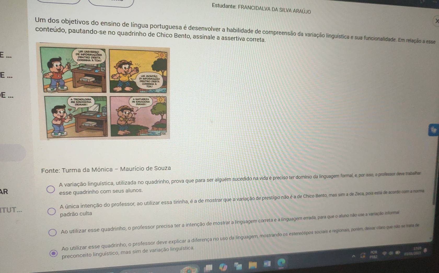 Estudante: FRANCIDALVA DA SILVA ARAÚJO
Um dos objetivos do ensino de língua portuguesa é desenvolver a habilidade de compreensão da variação linguística e sua funcionalidade. Em relação a esse
conteúdo, pautando-se no quadrinho de Chico Bento, assinale a assertiva correta.
E ...
E ...
E ...
6
Fonte: Turma da Mónica - Maurício de Souza
A variação linguística, utilizada no quadrinho, prova que para ser alguém sucedido na vida é preciso ter domínio da linguagem formal, e, por isso, o professor deve trabalhar
AR
esse quadrinho com seus alunos.
ITUT... A única intenção do professor, ao utilizar essa tirinha, é a de mostrar que a variação de prestígio não é a de Chico Bento, mas sim a de Zeca, pois está de acordo com a norma
padrão culta
Ao utilizar esse quadrinho, o professor precisa ter a intenção de mostrar a linguagem correta e a linguagem errada, para que o aluno não use a variação informal
Ao utilizar esse quadrinho, o professor deve explicar a diferença no uso da linguagem, mostrando os estereótipos sociais e regionais, poném, deixar claro que não se trata de
preconceito linguístico, mas sim de variação linguística.