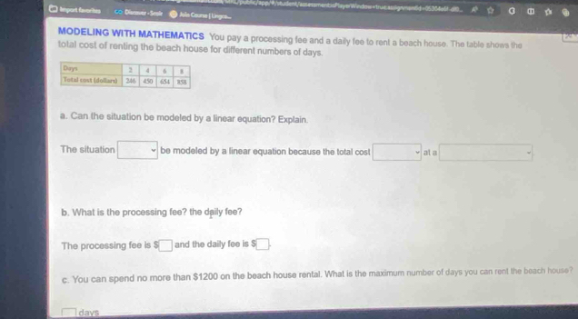 yerWindow-true assig men6d -05304e6t at 
* Import favorites ∞ Discover- Scale Als Course-| Linges 
MODELING WITH MATHEMATICS You pay a processing fee and a daily fee to rent a beach house. The table shows the 
total cost of renting the beach house for different numbers of days. 
a. Can the situation be modeled by a linear equation? Explain. 
The situation □ be modeled by a linear equation because the total cost □ at a □ =
b. What is the processing fee? the daily fee? 
The processing fee is $□ and the daily fee is $□. 
c. You can spend no more than $1200 on the beach house rental. What is the maximum number of days you can rent the beach house? 
davs