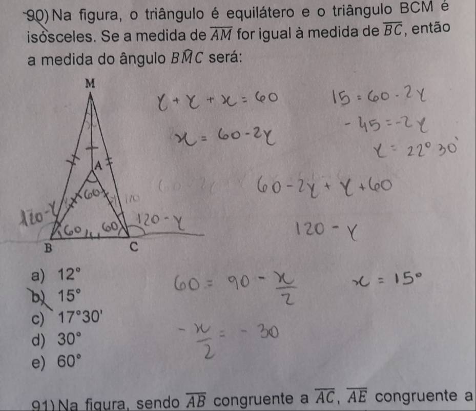 Na figura, o triângulo é equilátero e o triângulo BCM é
isósceles. Se a medida de overline AM for igual à medida de overline BC , então
a medida do ângulo Bwidehat MC será:
a) 12°
b) 15°
c) 17°30'
d) 30°
e) 60°
91) Na fígura, sendo overline AB congruente a overline AC, overline AE congruente a