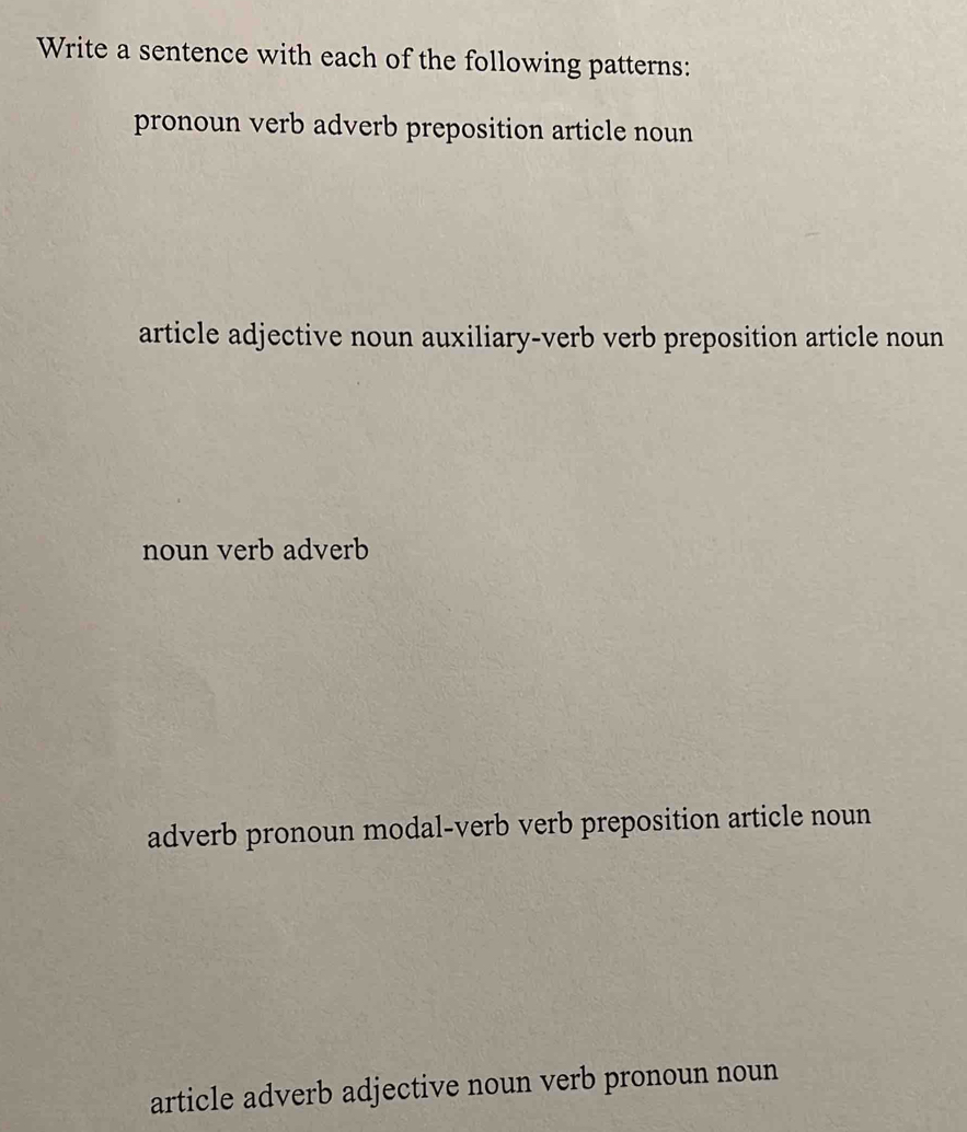 Write a sentence with each of the following patterns:
pronoun verb adverb preposition article noun
article adjective noun auxiliary-verb verb preposition article noun
noun verb adverb
adverb pronoun modal-verb verb preposition article noun
article adverb adjective noun verb pronoun noun