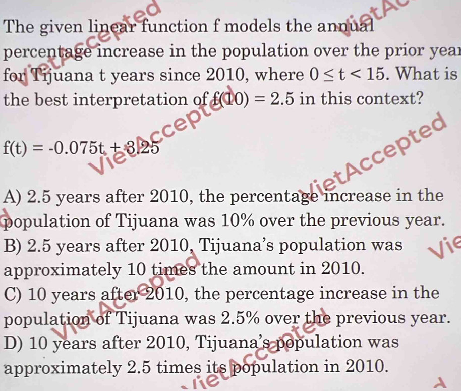 The given linear function f models the annual
percentage increase in the population over the prior year
for Tijuana t years since 2010, where 0≤ t<15</tex> . What is
the best interpretation of f(10)=2.5 in this context?
f(t)=-0.075t+3.25
AC oted
A) 2.5 years after 2010, the percentage increase in the
population of Tijuana was 10% over the previous year.
B) 2.5 years after 2010, Tijuana’s population was
approximately 10 times the amount in 2010.
C) 10 years after 2010, the percentage increase in the
population of Tijuana was 2.5% over the previous year.
D) 10 years after 2010, Tijuana’s population was
approximately 2.5 times its population in 2010.