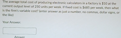 The average total cost of producing electronic calculators in a factory is $10 at the 
current output level of 250 units per week. If fixed cost is $685 per week, then what 
is the firm's variable cost? (enter answer as just a number, no commas, dollar signs, or 
the like) 
Your Answer: 
Answer