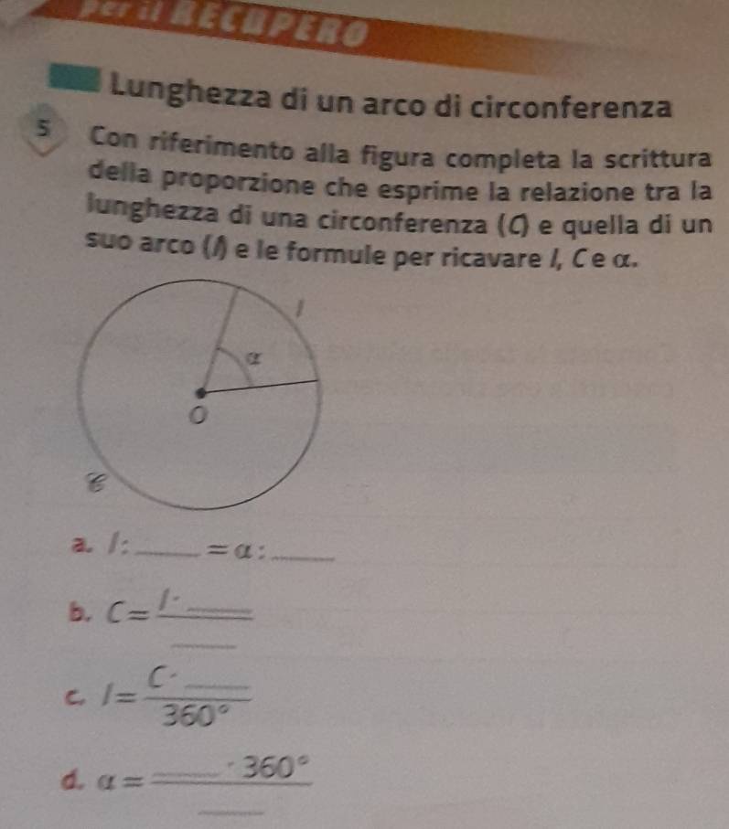 PeFU RECUPERO
Lunghezza di un arco di circonferenza
5 Con riferimento alla figura completa la scrittura
della proporzione che esprime la relazione tra la
lunghezza di una circonferenza (C) e quella di un
suo arco (/) e le formule per ricavare /, C e α.
a. /:_ =a: _
_
b. C=frac 1· _ 
C. I=frac C'_ 360°
d. alpha =frac _ · 360°_ 