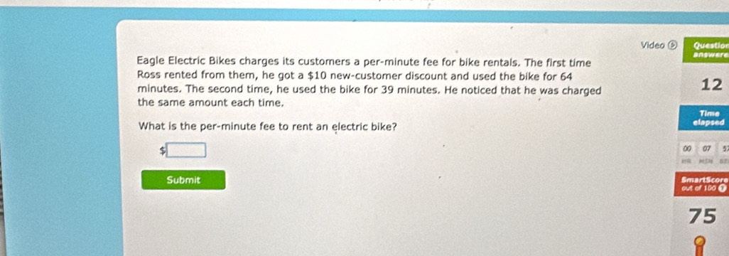 Video Question 
answere 
Eagle Electric Bikes charges its customers a per-minute fee for bike rentals. The first time 
Ross rented from them, he got a $10 new-customer discount and used the bike for 64
minutes. The second time, he used the bike for 39 minutes. He noticed that he was charged
12
the same amount each time. 
Time 
What is the per- minute fee to rent an electric bike? elapsed 
□ 
00 07 5 
07 
Submit SmartScore 
out of 100 @
75