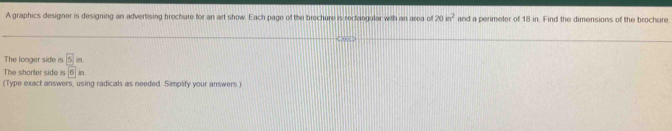 A graphics designer is designing an advertising brochure for an art show. Each page of the brochure is reclangular with an area of 20m^2 and a perimeter of 18 in. Find the dimensions of the brochure 
The longer side is □ in
(Type exact answers, using radicals as needed Simplify your answers ) The shorter side is 6in