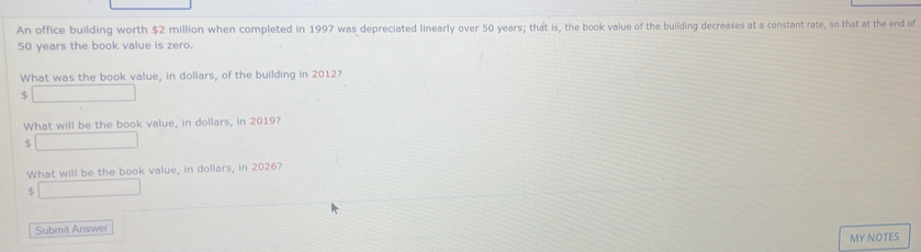 An office building worth $2 million when completed in 1997 was depreciated linearly over 50 years; that is, the book value of the building decreases at a constant rate, so that at the end of
50 years the book value is zero. 
What was the book value, in dollars, of the building in 2012?
$
What will be the book value, in dollars, in 2019?
$
What will be the book value, in dollars, in 2026?
$
Submit Answer 
MY NOTES
