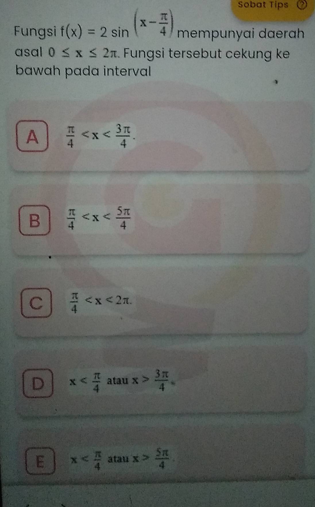 Sobat Tips
Fungsi f(x)=2sin^((x-frac π)4) mempunyai daerah
asal 0≤ x≤ 2π Fungsi tersebut cekung ke
bawah pada interval
A  π /4  .
B  π /4 
C  π /4  .
D x atau x> 3π /4 
E x atau x> 5π /4 