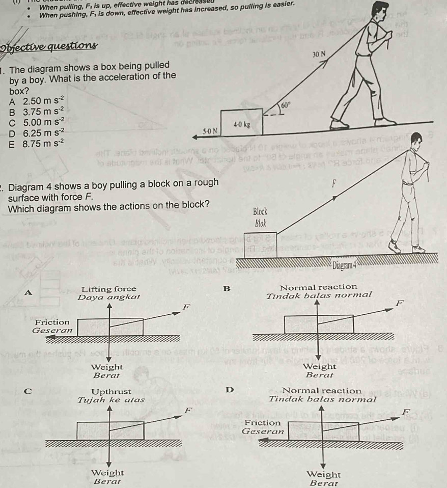 When pulling, F_1 is up, effective weight has decreased
When pushing, F_1 is down, effective weight has increased, so pulling is easier.
Objective questions
1. The diagram shows a box being pulled
by a boy. What is the acceleration of th
box?
A 2.50ms^(-2)
B 3.75ms^(-2)
C 5.00ms^(-2)
D 6.25ms^(-2)
E 8.75ms^(-2). Diagram 4 shows a boy pulling a block on a roug
surface with force F.
Which diagram shows the actions on the block?
B
C
 
Berat