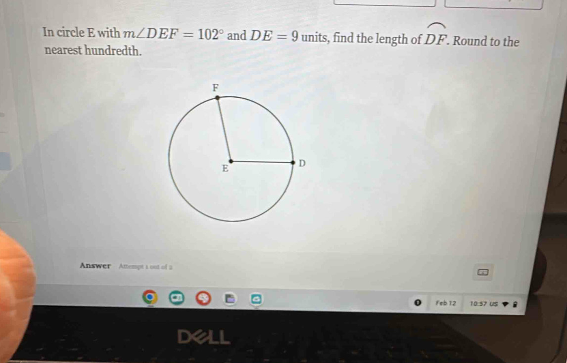 In circle E with m∠ DEF=102° and DE=9 units, find the length of widehat DF. . Round to the 
nearest hundredth. 
Answer Attempt 1 out of 2 
Feb 12 10:57 us