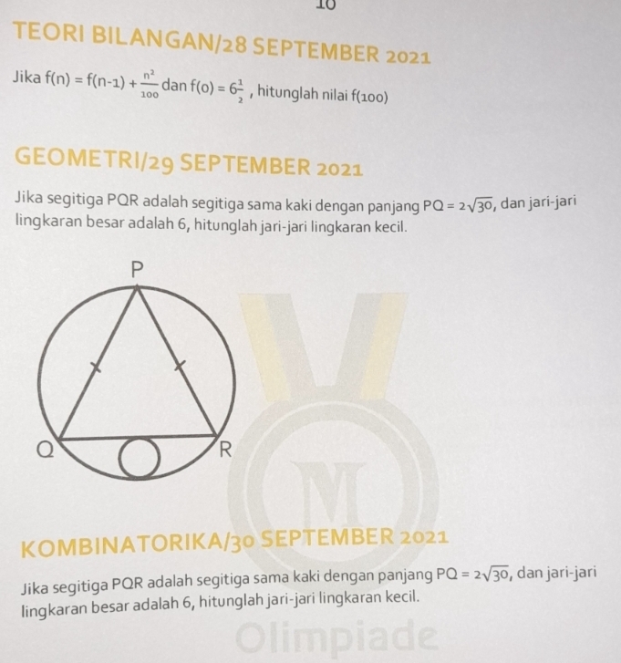 TEORI BILANGAN/28 SEPTEMBER 2021 
Jika f(n)=f(n-1)+ n^2/100  da anf(0)=6 1/2  , hitunglah nilai f(100)
GEOMETRI/29 SEPTEMBER 2021 
Jika segitiga PQR adalah segitiga sama kaki dengan panjang PQ=2sqrt(30) , dan jari-jari 
lingkaran besar adalah 6, hitunglah jari-jari lingkaran kecil. 
KOMBINATORIKA/30 SEPTEMBER 2021 
Jika segitiga PQR adalah segitiga sama kaki dengan panjang PQ=2sqrt(30) , dan jari-jari 
lingkaran besar adalah 6, hitunglah jari-jari lingkaran kecil.