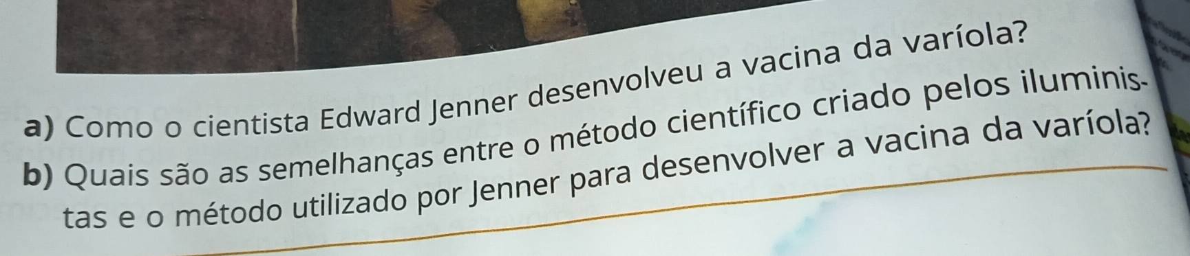 Como o cientista Edward Jenner desenvolveu a vacina da varíola? 
b) Quais são as semelhanças entre o método científico criado pelos iluminis. 
tas e o método utilizado por Jenner para desenvolver a vacina da varíola?