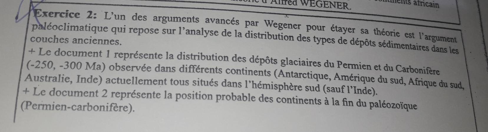 Alfred WEGENER. 
aents africain 
Exercice 2: L'un des arguments avancés par Wegener pour étayer sa théorie est l'argument 
paléoclimatique qui repose sur l'analyse de la distribution des types de dépôts sédimentaires dans les 
couches anciennes. 
+ Le document 1 représente la distribution des dépôts glaciaires du Permien et du Carbonifère 
(-250, -300 Ma) observée dans différents continents (Antarctique, Amérique du sud, Afrique du sud, 
Australie, Inde) actuellement tous situés dans l’hémisphère sud (sauf l’Inde). 
+ Le document 2 représente la position probable des continents à la fin du paléozoïque 
(Permien-carbonifère).