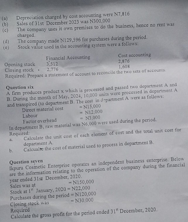 Depreciation charged by cost accounting were N7,816
(b) Sales of 31st December 2023 was N300,000
(c) The company uses it own premises to do the business, hence no rent was 
charged. 
(d) The company made N129,596 for purchases during the period. 
(e) Stock value used in the accounting system were a follows: 
Financial Accounting Cost accounting 
Opening stock 3,512 2,876
Closing stock 2,776 1,608
Required: Prepare a statement of account to reconcile the two sets of accounts. 
Question six 
A firm produces product x which is processed and passed two department A and 
B. During the month of May, 2024, 10,000 units were processed in department A 
and transpired (to department B. The cost in department A were as follows: 
Direct material cost =N15,000
Labour
=N12,000
Factor overhead =N3,000
In department B, raw material was N6,000 were used during the period. 
Required: 
a. Calculate the unit cost of each element of cost and the total unit cost for 
department A. 
b. Calcualte the cost of material used to process in department B. 
Question seven 
Ikpuru Cosmetic Enterprise operates an independent business enterprise. Below 
are the information relating to the operation of the company during the financial 
year ended 31st December, 2020.
=N150,000
Sales was at 
Stock at 1^(st) January, 2020=N22,000
Purchases during the period =N120,000
Closing stock was =N30,000
Required 31^(st) December, 2020. 
Calculate the gross profit for the period ended