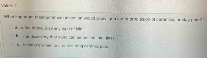 Value: 2
What important Mesopotamian invention would allow for a larger production of ceramics, or clay pots?
a. A fire dome, an early type of kiln
b. The discovery that sand can be melted jnto glass
c. A potter's wheel to create strong ceramic pots