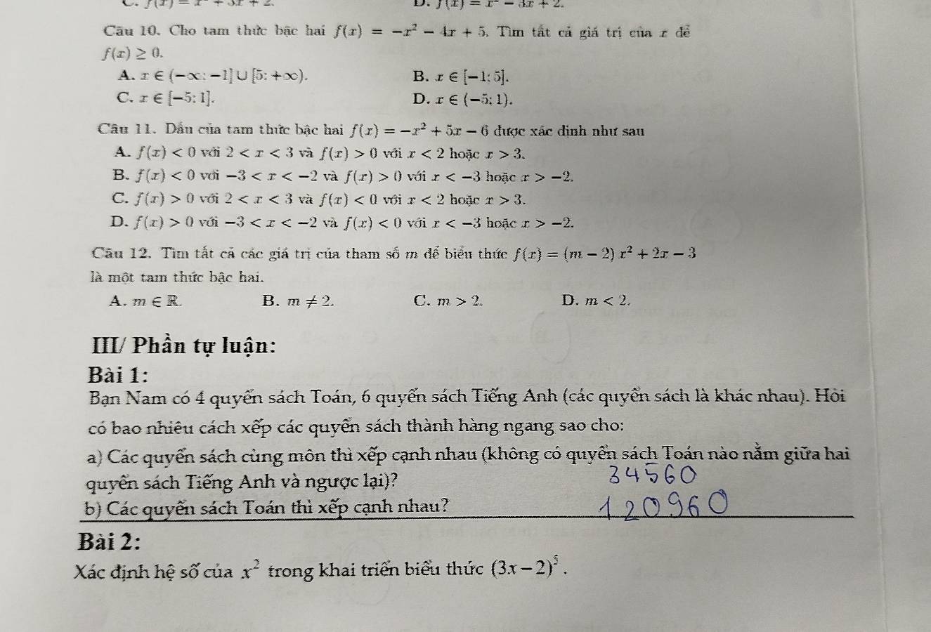 f(x)=x+3x+2
D. f(x)=x^2-3x+2.
Câu 10. Cho tam thức bậc hai f(x)=-x^2-4x+5. Tìm tất cả giá trị ciiax để
f(x)≥ 0.
A. x∈ (-∈fty :-1]∪ [5:+∈fty ). B. x∈ [-1:5].
C. x∈ [-5:1]. D. x∈ (-5:1).
Câu 11. Dầu của tam thức bậc hai f(x)=-x^2+5x-6 được xác đình như sau
A. f(x)<0</tex> với 2 và f(x)>0 với x<2</tex> hoặc x>3.
B. f(x)<0</tex> với -3 và f(x)>0 với x hoặc x>-2.
C. f(x)>0 với 2 và f(x)<0</tex> với x<2</tex> hoặc x>3.
D. f(x)>0 với -3 và f(x)<0</tex> với x hoặc x>-2.
Câu 12. Tìm tất cả các giá trị của tham số m để biểu thức f(x)=(m-2)x^2+2x-3
là một tam thức bậc hai.
A. m∈ R. B. m!= 2. C. m>2. D. m<2.
III/ Phần tự luận:
Bài 1:
Bạn Nam có 4 quyển sách Toán, 6 quyển sách Tiếng Anh (các quyển sách là khác nhau). Hòi
có bao nhiêu cách xếp các quyển sách thành hàng ngang sao cho:
a) Các quyển sách cùng môn thì xếp cạnh nhau (không có quyển sách Toán nào nằm giữa hai
quyển sách Tiếng Anh và ngược lại)?
b) Các quyến sách Toán thì xếp cạnh nhau?
Bài 2:
Xác định hệ số của x^2 trong khai triển biểu thức (3x-2)^5.