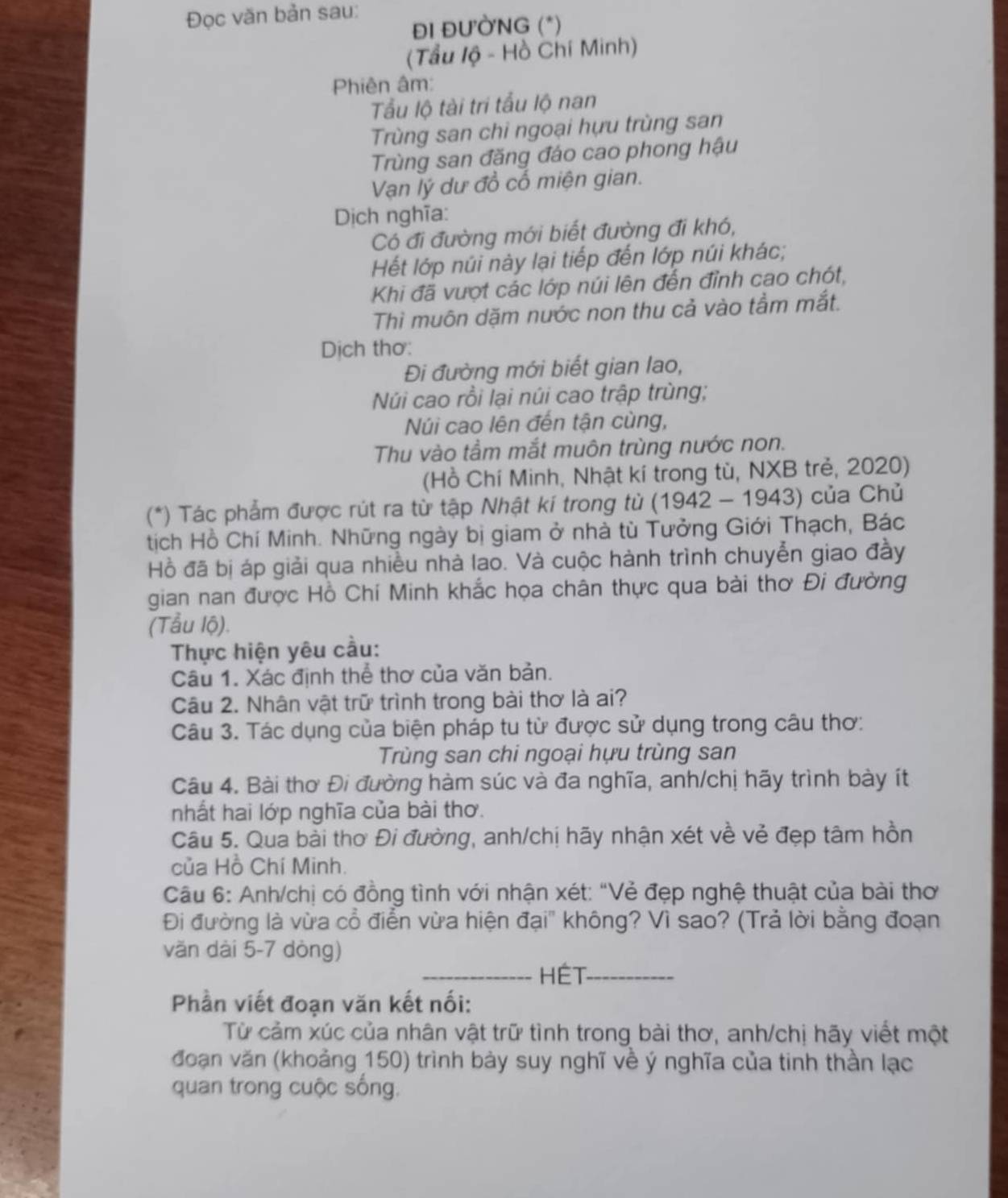 Đọc văn bản sau:
ĐI ĐƯÒNG (*)
(Tầu lộ - Hồ Chí Minh)
Phiên âm:
Tu lộ tài tri tẩu lộ nan
Trùng san chi ngoại hựu trùng san
Trùng san đăng đáo cao phong hậu
Vạn lý dư đồ cổ miện gian.
Dịch nghĩa:
Có đi đường mới biết đường đi khó,
Hết lớp núi này lại tiếp đến lớp núi khác;
Khi đã vượt các lớp núi lên đến đỉnh cao chót,
Thì muôn dặm nước non thu cả vào tầm mắt.
Dịch thơ:
Đi đường mới biết gian lao,
Núi cao rồi lại núi cao trập trùng;
Núi cao lên đến tận cùng,
Thu vào tầm mắt muôn trùng nước non.
(Hồ Chí Minh, Nhật kí trong tù, NXB trẻ, 2020)
(*) Tác phẩm được rút ra từ tập Nhật kí trong từ * (1942 - 1943) của Chủ
tịch Hồ Chí Minh. Những ngày bị giam ở nhà tù Tưởng Giới Thạch, Bác
Hồ đã bị áp giải qua nhiều nhà lao. Và cuộc hành trình chuyễn giao đầy
gian nan được Hồ Chí Minh khắc họa chân thực qua bài thơ Đi đường
(Tẫu lộ).
Thực hiện yêu cầu:
Câu 1. Xác định thể thơ của văn bản.
Câu 2. Nhân vật trữ trình trong bài thơ là ai?
Câu 3. Tác dụng của biện pháp tu từ được sử dụng trong câu thơ:
Trùng san chi ngoại hựu trùng san
Câu 4. Bài thơ Đi đường hàm súc và đa nghĩa, anh/chị hãy trình bày ít
nhất hai lớp nghĩa của bài thơ.
Câu 5. Qua bài thơ Đi đường, anh/chị hãy nhận xét về vẻ đẹp tâm hồn
của Hồ Chí Minh.
Câu 6: Anh/chị có đồng tình với nhận xét: “Vẻ đẹp nghệ thuật của bài thơ
Đi đường là vừa cổ điển vừa hiện đại" không? Vì sao? (Trả lời bằng đoạn
văn dài 5-7 dòng)
_HÉT-_
Phần viết đoạn văn kết nối:
Từ cảm xúc của nhân vật trữ tình trong bài thơ, anh/chị hãy viết một
đoạn văn (khoảng 150) trình bày suy nghĩ về ý nghĩa của tinh thần lạc
quan trong cuộc sống.
