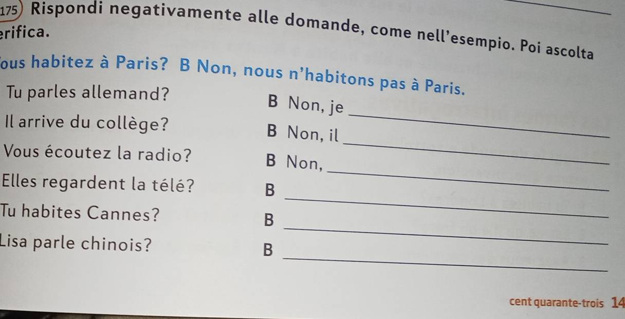 Rispondi negativamente alle domande, come nell’esempio. Poi ascolta
erifica.
ous habitez à Paris? B Non, nous n'habitons pas à Paris.
Tu parles allemand?
B Non, je
Il arrive du collège?
B Non, il
_
Vous écoutez la radio? B Non,
_
_
Elles regardent la télé?
B
_
_
Tu habites Cannes?
B
_
Lisa parle chinois?
B
cent quarante-trois 14