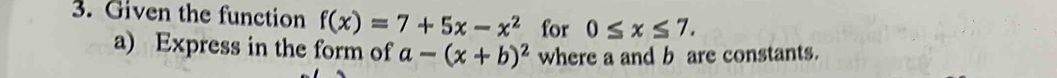 Given the function f(x)=7+5x-x^2 for 0≤ x≤ 7. 
a) Express in the form of a-(x+b)^2 where a and b are constants.