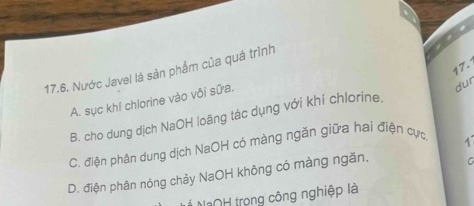 Nước Javel là sản phẩm của quá trình
A. sục khí chlorine vào vôi sữa.
dur
B. cho dung dịch NaOH loãng tác dụng với khí chlorine.
C. điện phân dung dịch NaOH có màng ngăn giữa hai điện cực,
D. điện phân nóng chảy NaOH không có màng ngăn.
C
* NOH trong công nghiệp là