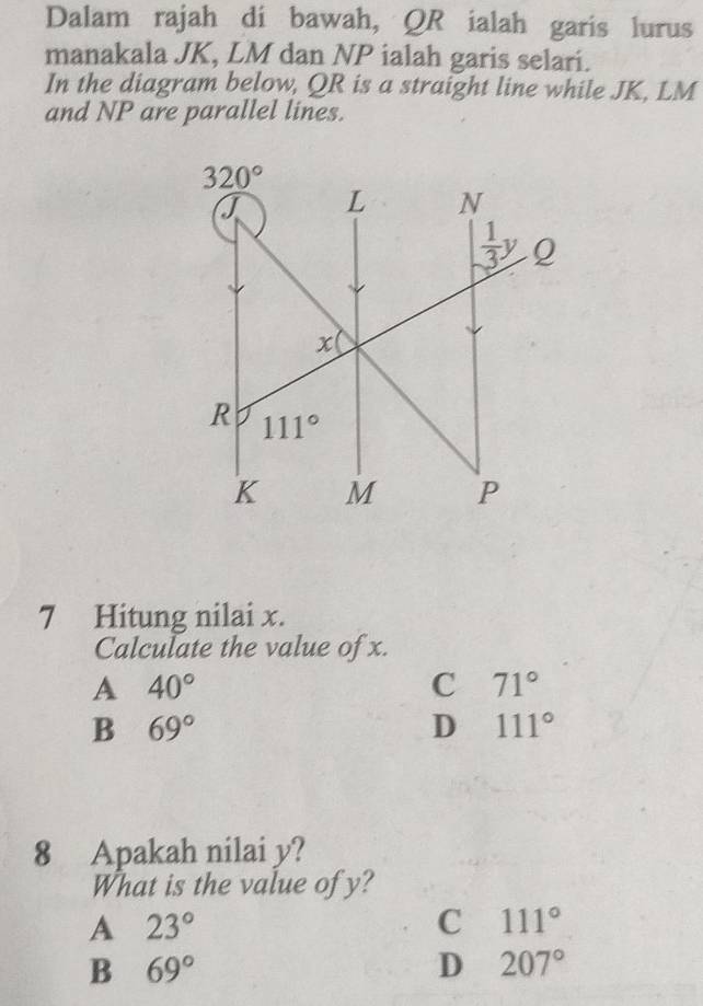 Dalam rajah di bawah, QR ialah garis lurus
manakala JK, LM dan NP ialah garis selari.
In the diagram below, QR is a straight line while JK, LM
and NP are parallel lines.
7 Hitung nilai x.
Calculate the value of x.
A 40°
C 71°
B 69°
D 111°
8 Apakah nilai y?
What is the value of y?
A 23°
C 111°
B 69°
D 207°